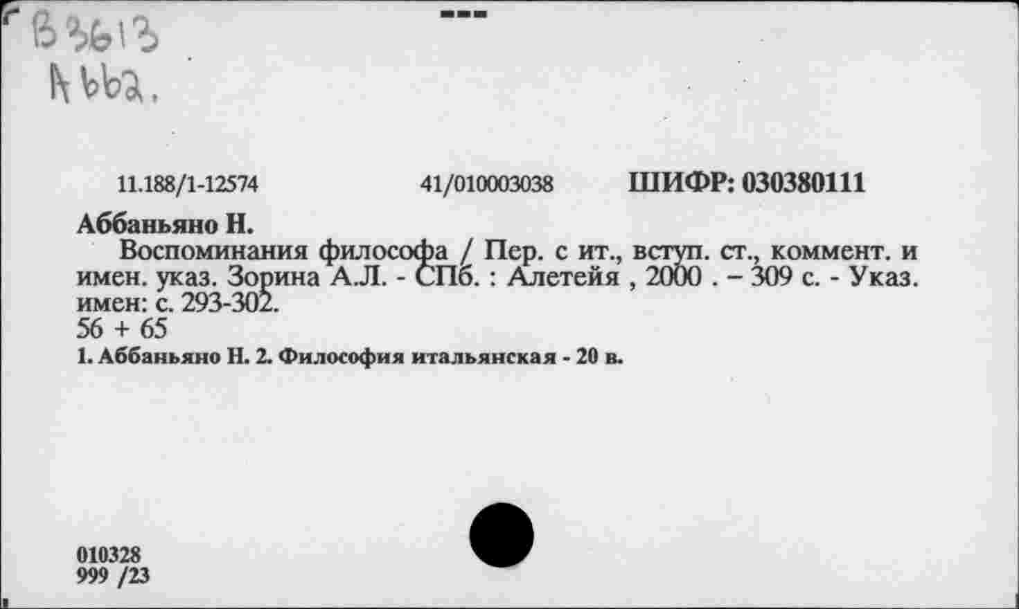 ﻿11.188/1-12574	41/010003038 ШИФР: 030380111
Аббаньяно Н.
Воспоминания философа / Пер. с ит., вступ. ст., коммент, и имен. указ. Зорина А.Л. - СПб. : Алетейя , 2000 . - 309 с. - Указ, имен: с. 293-302.
56 + 65
1. Аббаньяно Н. 2. Философия итальянская - 20 в.
010328
999 /23